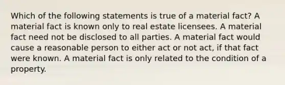 Which of the following statements is true of a material fact? A material fact is known only to real estate licensees. A material fact need not be disclosed to all parties. A material fact would cause a reasonable person to either act or not act, if that fact were known. A material fact is only related to the condition of a property.