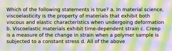 Which of the following statements is true? a. In material science, viscoelasticity is the property of materials that exhibit both viscous and elastic characteristics when undergoing deformation b. Viscoelastic materials exhibit time-dependent strain c. Creep is a measure of the change in strain when a polymer sample is subjected to a constant stress d. All of the above