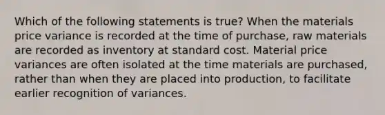 Which of the following statements is true? When the materials price variance is recorded at the time of purchase, raw materials are recorded as inventory at standard cost. Material price variances are often isolated at the time materials are purchased, rather than when they are placed into production, to facilitate earlier recognition of variances.