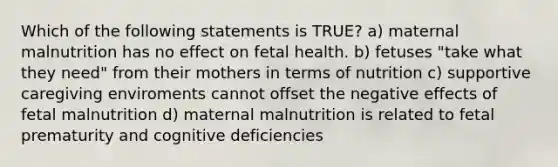 Which of the following statements is TRUE? a) maternal malnutrition has no effect on fetal health. b) fetuses "take what they need" from their mothers in terms of nutrition c) supportive caregiving enviroments cannot offset the negative effects of fetal malnutrition d) maternal malnutrition is related to fetal prematurity and cognitive deficiencies