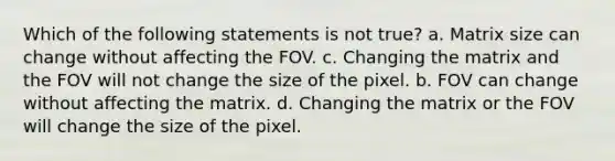 Which of the following statements is not true? a. Matrix size can change without affecting the FOV. c. Changing the matrix and the FOV will not change the size of the pixel. b. FOV can change without affecting the matrix. d. Changing the matrix or the FOV will change the size of the pixel.