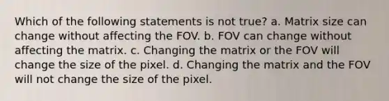 Which of the following statements is not true? a. Matrix size can change without affecting the FOV. b. FOV can change without affecting the matrix. c. Changing the matrix or the FOV will change the size of the pixel. d. Changing the matrix and the FOV will not change the size of the pixel.