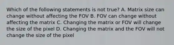 Which of the following statements is not true? A. Matrix size can change without affecting the FOV B. FOV can change without affecting the matrix C. Changing the matrix or FOV will change the size of the pixel D. Changing the matrix and the FOV will not change the size of the pixel