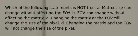 Which of the following statements is NOT true. a. Matrix size can change without affecting the FOV. b. FOV can change without affecting the matrix. c. Changing the matrix or the FOV will change the size of the pixel. d. Changing the matrix and the FOV will not change the size of the pixel.