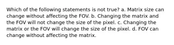 Which of the following statements is not true? a. Matrix size can change without affecting the FOV. b. Changing the matrix and the FOV will not change the size of the pixel. c. Changing the matrix or the FOV will change the size of the pixel. d. FOV can change without affecting the matrix.