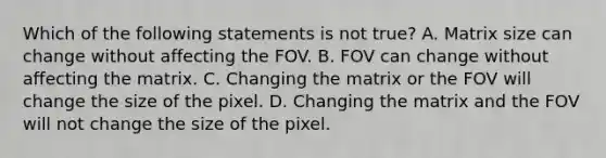 Which of the following statements is not true? A. Matrix size can change without affecting the FOV. B. FOV can change without affecting the matrix. C. Changing the matrix or the FOV will change the size of the pixel. D. Changing the matrix and the FOV will not change the size of the pixel.