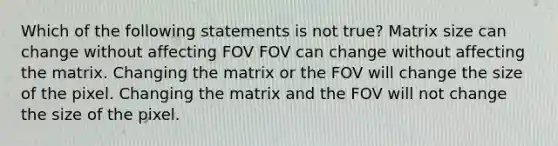 Which of the following statements is not true? Matrix size can change without affecting FOV FOV can change without affecting the matrix. Changing the matrix or the FOV will change the size of the pixel. Changing the matrix and the FOV will not change the size of the pixel.