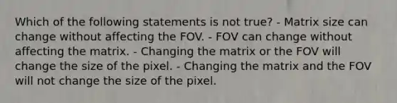 Which of the following statements is not true? - Matrix size can change without affecting the FOV. - FOV can change without affecting the matrix. - Changing the matrix or the FOV will change the size of the pixel. - Changing the matrix and the FOV will not change the size of the pixel.