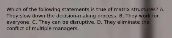 Which of the following statements is true of matrix structures? A. They slow down the decision-making process. B. They work for everyone. C. They can be disruptive. D. They eliminate the conflict of multiple managers.