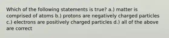 Which of the following statements is true? a.) matter is comprised of atoms b.) protons are negatively charged particles c.) electrons are positively charged particles d.) all of the above are correct