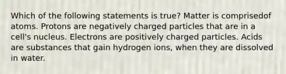 Which of the following statements is true? Matter is comprisedof atoms. Protons are negatively charged particles that are in a cell's nucleus. Electrons are positively charged particles. Acids are substances that gain hydrogen ions, when they are dissolved in water.