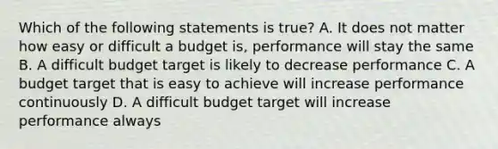 Which of the following statements is​ true? A. It does not matter how easy or difficult a budget​ is, performance will stay the same B. A difficult budget target is likely to decrease performance C. A budget target that is easy to achieve will increase performance continuously D. A difficult budget target will increase performance always