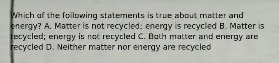 Which of the following statements is true about matter and energy? A. Matter is not recycled; energy is recycled B. Matter is recycled; energy is not recycled C. Both matter and energy are recycled D. Neither matter nor energy are recycled