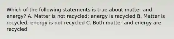 Which of the following statements is true about matter and energy? A. Matter is not recycled; energy is recycled B. Matter is recycled; energy is not recycled C. Both matter and energy are recycled