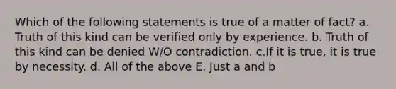 Which of the following statements is true of a matter of fact? a. Truth of this kind can be verified only by experience. b. Truth of this kind can be denied W/O contradiction. c.If it is true, it is true by necessity. d. All of the above E. Just a and b