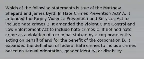 Which of the following statements is true of the Matthew Shepard and James Byrd, Jr. Hate Crimes Prevention Act? A. It amended the Family Violence Prevention and Services Act to include hate crimes B. It amended the Violent Cime Control and Law Enforcement Act to include hate crimes C. It defined hate crime as a violation of a criminal statute by a corporate entity acting on behalf of and for the benefit of the corporation D. It expanded the definition of federal hate crimes to include crimes based on sexual orientation, gender identity, or disability