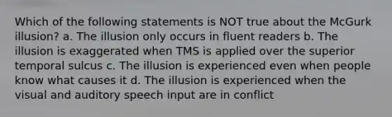 Which of the following statements is NOT true about the McGurk illusion? a. The illusion only occurs in fluent readers b. The illusion is exaggerated when TMS is applied over the superior temporal sulcus c. The illusion is experienced even when people know what causes it d. The illusion is experienced when the visual and auditory speech input are in conflict