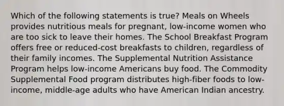 Which of the following statements is true? Meals on Wheels provides nutritious meals for pregnant, low-income women who are too sick to leave their homes. The School Breakfast Program offers free or reduced-cost breakfasts to children, regardless of their family incomes. The Supplemental Nutrition Assistance Program helps low-income Americans buy food. The Commodity Supplemental Food program distributes high-fiber foods to low-income, middle-age adults who have American Indian ancestry.