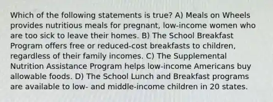 Which of the following statements is true? A) Meals on Wheels provides nutritious meals for pregnant, low-income women who are too sick to leave their homes. B) The School Breakfast Program offers free or reduced-cost breakfasts to children, regardless of their family incomes. C) The Supplemental Nutrition Assistance Program helps low-income Americans buy allowable foods. D) The School Lunch and Breakfast programs are available to low- and middle-income children in 20 states.