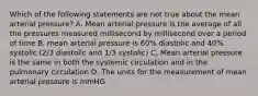 Which of the following statements are not true about the mean arterial pressure? A. Mean arterial pressure is the average of all the pressures measured millisecond by millisecond over a period of time B. mean arterial pressure is 60% diastolic and 40% systolic (2/3 diastolic and 1/3 systolic) C. Mean arterial pressure is the same in both the systemic circulation and in the pulmonary circulation D. The units for the measurement of mean arterial pressure is mmHG