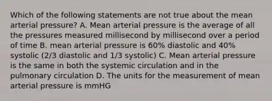 Which of the following statements are not true about the mean arterial pressure? A. Mean arterial pressure is the average of all the pressures measured millisecond by millisecond over a period of time B. mean arterial pressure is 60% diastolic and 40% systolic (2/3 diastolic and 1/3 systolic) C. Mean arterial pressure is the same in both the systemic circulation and in the pulmonary circulation D. The units for the measurement of mean arterial pressure is mmHG