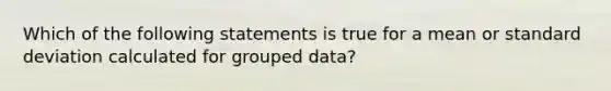 Which of the following statements is true for a mean or standard deviation calculated for grouped data?