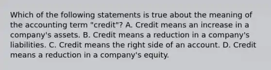 Which of the following statements is true about the meaning of the accounting term "credit"? A. Credit means an increase in a company's assets. B. Credit means a reduction in a company's liabilities. C. Credit means the right side of an account. D. Credit means a reduction in a company's equity.