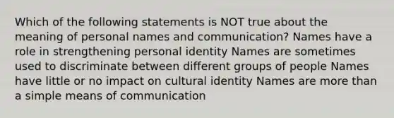 Which of the following statements is NOT true about the meaning of personal names and communication? Names have a role in strengthening personal identity Names are sometimes used to discriminate between different groups of people Names have little or no impact on cultural identity Names are more than a simple means of communication