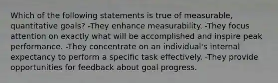 Which of the following statements is true of measurable, quantitative goals? -They enhance measurability. -They focus attention on exactly what will be accomplished and inspire peak performance. -They concentrate on an individual's internal expectancy to perform a specific task effectively. -They provide opportunities for feedback about goal progress.