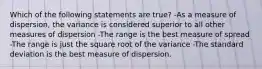 Which of the following statements are true? -As a measure of dispersion, the variance is considered superior to all other measures of dispersion -The range is the best measure of spread -The range is just the square root of the variance -The standard deviation is the best measure of dispersion.