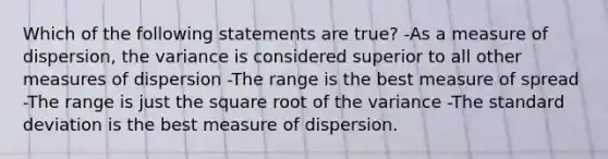 Which of the following statements are true? -As a measure of dispersion, the variance is considered superior to all other measures of dispersion -The range is the best measure of spread -The range is just the square root of the variance -The standard deviation is the best measure of dispersion.