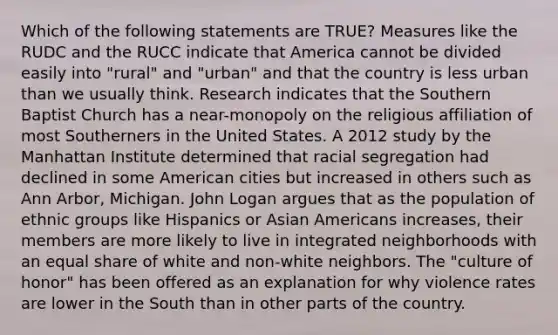 Which of the following statements are TRUE? Measures like the RUDC and the RUCC indicate that America cannot be divided easily into "rural" and "urban" and that the country is less urban than we usually think. Research indicates that the Southern Baptist Church has a near-monopoly on the religious affiliation of most Southerners in the United States. A 2012 study by the Manhattan Institute determined that racial segregation had declined in some American cities but increased in others such as Ann Arbor, Michigan. John Logan argues that as the population of ethnic groups like Hispanics or Asian Americans increases, their members are more likely to live in integrated neighborhoods with an equal share of white and non-white neighbors. The "culture of honor" has been offered as an explanation for why violence rates are lower in the South than in other parts of the country.