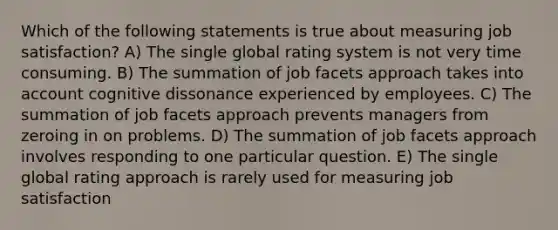 Which of the following statements is true about measuring job satisfaction? A) The single global rating system is not very time consuming. B) The summation of job facets approach takes into account cognitive dissonance experienced by employees. C) The summation of job facets approach prevents managers from zeroing in on problems. D) The summation of job facets approach involves responding to one particular question. E) The single global rating approach is rarely used for measuring job satisfaction