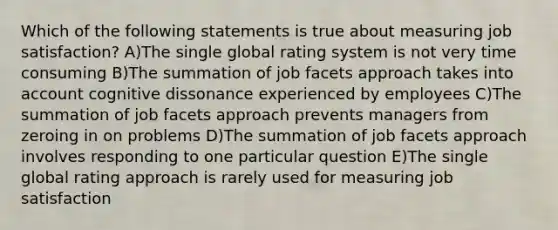 Which of the following statements is true about measuring job satisfaction? A)The single global rating system is not very time consuming B)The summation of job facets approach takes into account cognitive dissonance experienced by employees C)The summation of job facets approach prevents managers from zeroing in on problems D)The summation of job facets approach involves responding to one particular question E)The single global rating approach is rarely used for measuring job satisfaction