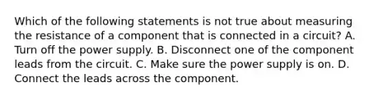 Which of the following statements is not true about measuring the resistance of a component that is connected in a circuit? A. Turn off the power supply. B. Disconnect one of the component leads from the circuit. C. Make sure the power supply is on. D. Connect the leads across the component.