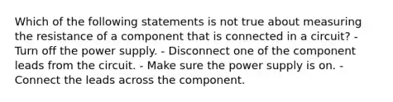 Which of the following statements is not true about measuring the resistance of a component that is connected in a circuit? - Turn off the power supply. - Disconnect one of the component leads from the circuit. - Make sure the power supply is on. - Connect the leads across the component.