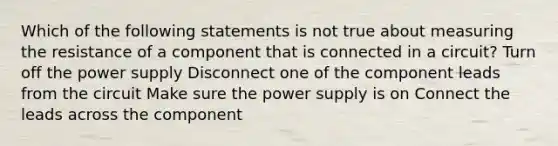 Which of the following statements is not true about measuring the resistance of a component that is connected in a circuit? Turn off the power supply Disconnect one of the component leads from the circuit Make sure the power supply is on Connect the leads across the component