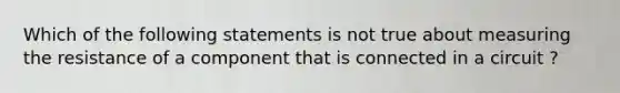 Which of the following statements is not true about measuring the resistance of a component that is connected in a circuit ?