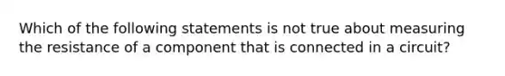 Which of the following statements is not true about measuring the resistance of a component that is connected in a circuit?