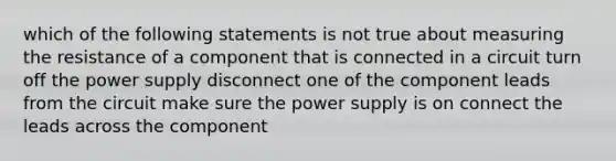 which of the following statements is not true about measuring the resistance of a component that is connected in a circuit turn off the power supply disconnect one of the component leads from the circuit make sure the power supply is on connect the leads across the component