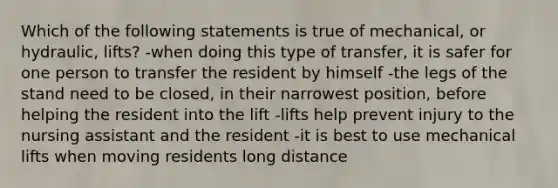 Which of the following statements is true of mechanical, or hydraulic, lifts? -when doing this type of transfer, it is safer for one person to transfer the resident by himself -the legs of the stand need to be closed, in their narrowest position, before helping the resident into the lift -lifts help prevent injury to the nursing assistant and the resident -it is best to use mechanical lifts when moving residents long distance