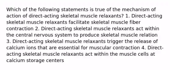 Which of the following statements is true of the mechanism of action of direct-acting skeletal muscle relaxants? 1. Direct-acting skeletal muscle relaxants facilitate skeletal muscle fiber contraction 2. Direct-acting skeletal muscle relaxants act within the central nervous system to produce skeletal muscle relation 3. Direct-acting skeletal muscle relaxants trigger the release of calcium ions that are essential for muscular contraction 4. Direct-acting skeletal muscle relaxants act within the muscle cells at calcium storage centers