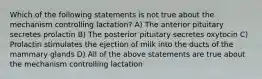 Which of the following statements is not true about the mechanism controlling lactation? A) The anterior pituitary secretes prolactin B) The posterior pituitary secretes oxytocin C) Prolactin stimulates the ejection of milk into the ducts of the mammary glands D) All of the above statements are true about the mechanism controlling lactation