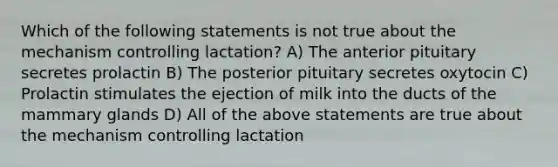 Which of the following statements is not true about the mechanism controlling lactation? A) The anterior pituitary secretes prolactin B) The posterior pituitary secretes oxytocin C) Prolactin stimulates the ejection of milk into the ducts of the mammary glands D) All of the above statements are true about the mechanism controlling lactation