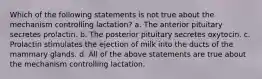 Which of the following statements is not true about the mechanism controlling lactation? a. The anterior pituitary secretes prolactin. b. The posterior pituitary secretes oxytocin. c. Prolactin stimulates the ejection of milk into the ducts of the mammary glands. d. All of the above statements are true about the mechanism controlling lactation.