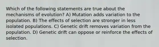 Which of the following statements are true about the <a href='https://www.questionai.com/knowledge/ksd1BX7tH4-mechanisms-of-evolution' class='anchor-knowledge'>mechanisms of evolution</a>? A) Mutation adds variation to the population. B) The effects of selection are stronger in less isolated populations. C) Genetic drift removes variation from the population. D) Genetic drift can oppose or reinforce the effects of selection.