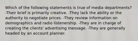 Which of the following statements is true of media departments? -Their brief is primarily creative. -They lack the ability or the authority to negotiate prices. -They review information on demographics and radio listenership. -They are in charge of creating the clients' advertising message. -They are generally headed by an account planner.