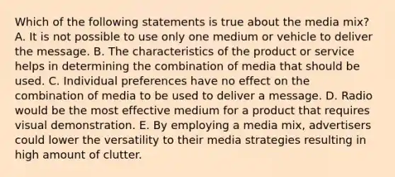 Which of the following statements is true about the media mix? A. It is not possible to use only one medium or vehicle to deliver the message. B. The characteristics of the product or service helps in determining the combination of media that should be used. C. Individual preferences have no effect on the combination of media to be used to deliver a message. D. Radio would be the most effective medium for a product that requires visual demonstration. E. By employing a media mix, advertisers could lower the versatility to their media strategies resulting in high amount of clutter.