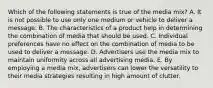 Which of the following statements is true of the media mix? A. It is not possible to use only one medium or vehicle to deliver a message. B. The characteristics of a product help in determining the combination of media that should be used. C. Individual preferences have no effect on the combination of media to be used to deliver a message. D. Advertisers use the media mix to maintain uniformity across all advertising media. E. By employing a media mix, advertisers can lower the versatility to their media strategies resulting in high amount of clutter.