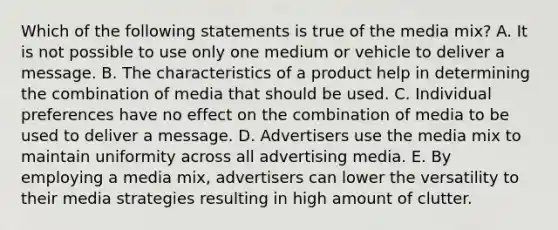 Which of the following statements is true of the media mix? A. It is not possible to use only one medium or vehicle to deliver a message. B. The characteristics of a product help in determining the combination of media that should be used. C. Individual preferences have no effect on the combination of media to be used to deliver a message. D. Advertisers use the media mix to maintain uniformity across all advertising media. E. By employing a media mix, advertisers can lower the versatility to their media strategies resulting in high amount of clutter.